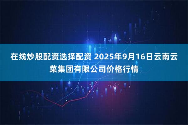 在线炒股配资选择配资 2025年9月16日云南云菜集团有限公司价格行情