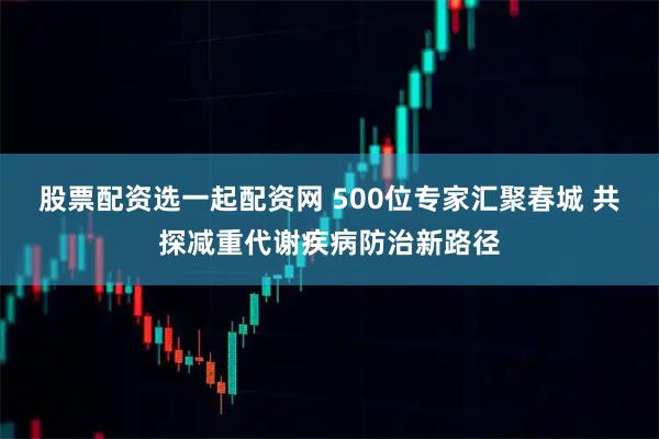 股票配资选一起配资网 500位专家汇聚春城 共探减重代谢疾病防治新路径