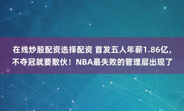 在线炒股配资选择配资 首发五人年薪1.86亿，不夺冠就要散伙！NBA最失败的管理层出现了