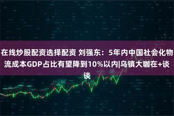 在线炒股配资选择配资 刘强东：5年内中国社会化物流成本GDP占比有望降到10%以内|乌镇大咖在+谈
