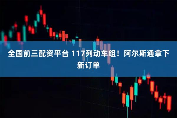 全国前三配资平台 117列动车组！阿尔斯通拿下新订单