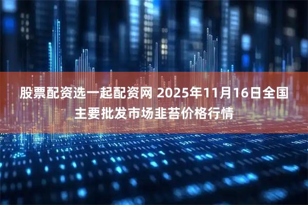 股票配资选一起配资网 2025年11月16日全国主要批发市场韭苔价格行情