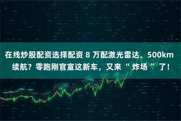 在线炒股配资选择配资 8 万配激光雷达、500km 续航？零跑刚官宣这新车，又来 “ 炸场 ” 了！