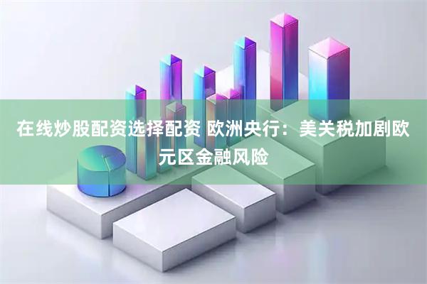 在线炒股配资选择配资 欧洲央行：美关税加剧欧元区金融风险