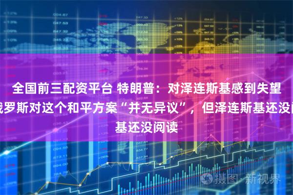 全国前三配资平台 特朗普：对泽连斯基感到失望，俄罗斯对这个和平方案“并无异议”，但泽连斯基还没阅读