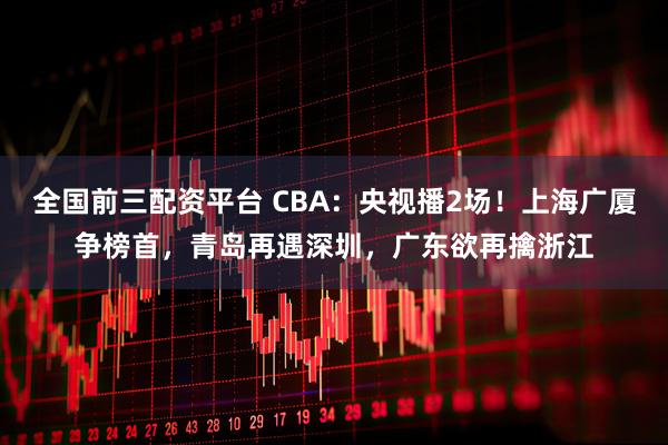 全国前三配资平台 CBA：央视播2场！上海广厦争榜首，青岛再遇深圳，广东欲再擒浙江