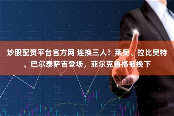 炒股配资平台官方网 连换三人！莱奥、拉比奥特、巴尔泰萨吉登场，菲尔克鲁格被换下