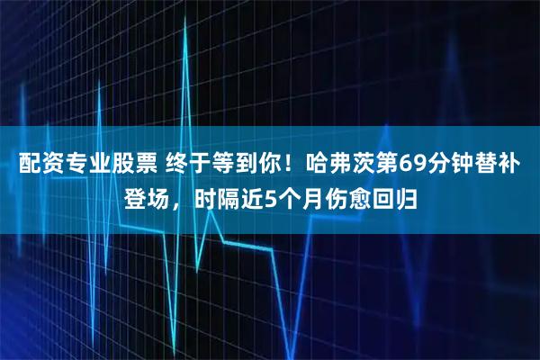配资专业股票 终于等到你！哈弗茨第69分钟替补登场，时隔近5个月伤愈回归