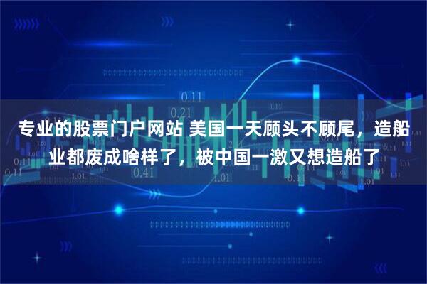 专业的股票门户网站 美国一天顾头不顾尾，造船业都废成啥样了，被中国一激又想造船了