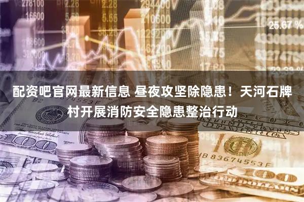 配资吧官网最新信息 昼夜攻坚除隐患！天河石牌村开展消防安全隐患整治行动