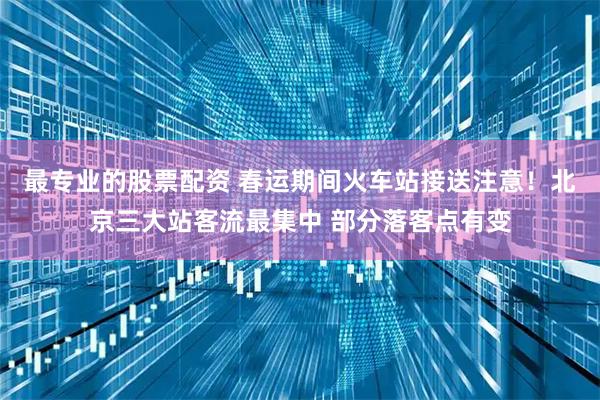 最专业的股票配资 春运期间火车站接送注意！北京三大站客流最集中 部分落客点有变