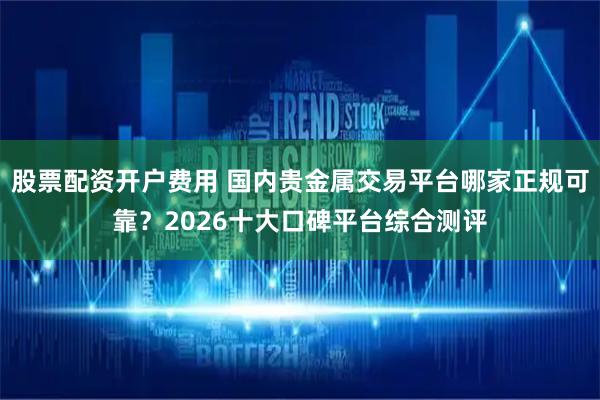 股票配资开户费用 国内贵金属交易平台哪家正规可靠？2026十大口碑平台综合测评