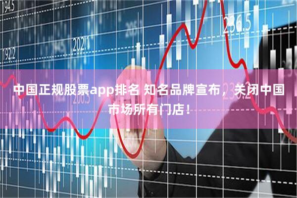 中国正规股票app排名 知名品牌宣布，关闭中国市场所有门店！