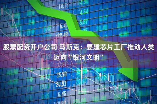 股票配资开户公司 马斯克：要建芯片工厂推动人类迈向“银河文明”