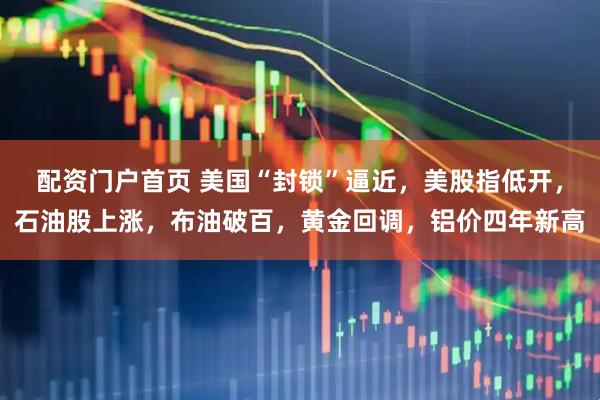 配资门户首页 美国“封锁”逼近，美股指低开，石油股上涨，布油破百，黄金回调，铝价四年新高